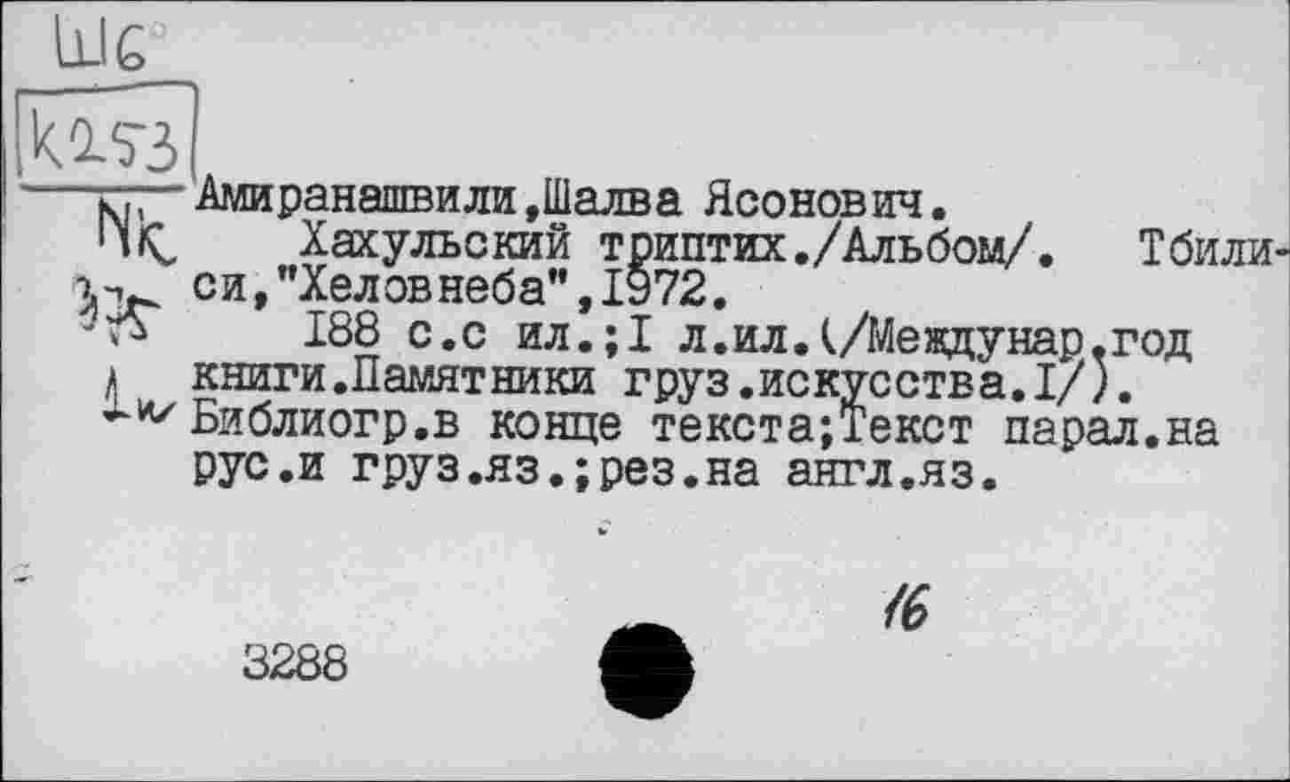 ﻿Шс_
kû-5'З
Nt
СИ
Амиранашвили »Шалва Ясонович.
Хахульский триптих./Альбом/ "Хеловнеба”,1972.
188 с.с ил.;1 л.ил.(/Мевдунар.год а книги.Памятники груз.искусства.I/).
Библиогр.в конце текста;Текст парал.на рус.и груз.яз.;рез.на англ.яз.
Т били
<6
3288